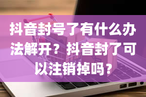 抖音封号了有什么办法解开？抖音封了可以注销掉吗？