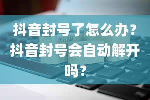 抖音封号了怎么办？抖音封号会自动解开吗？