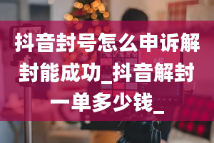 抖音封号怎么申诉解封能成功_抖音解封一单多少钱_