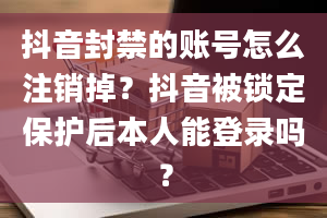 抖音封禁的账号怎么注销掉？抖音被锁定保护后本人能登录吗？