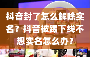 抖音封了怎么解除实名？抖音被踢下线不想实名怎么办？