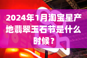 2024年1月淘宝星产地翡翠玉石节是什么时候？