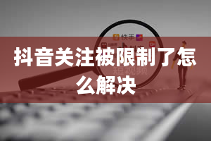 抖音关注被限制了怎么解决