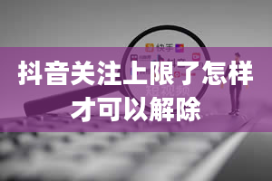 抖音关注上限了怎样才可以解除