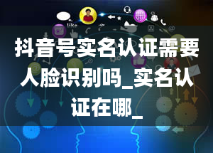 抖音号实名认证需要人脸识别吗_实名认证在哪_