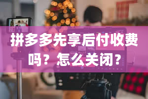 拼多多先享后付收费吗？怎么关闭？