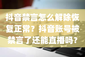 抖音禁言怎么解除恢复正常？抖音账号被禁言了还能直播吗？