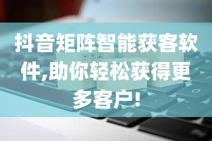 抖音矩阵智能获客软件,助你轻松获得更多客户!