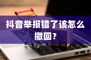 抖音举报错了该怎么撤回？