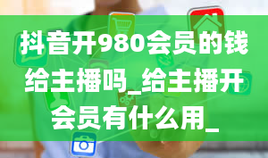 抖音开980会员的钱给主播吗_给主播开会员有什么用_