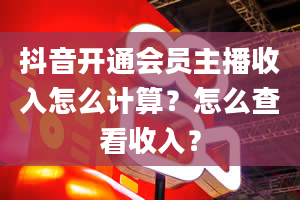 抖音开通会员主播收入怎么计算？怎么查看收入？