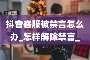 抖音客服被禁言怎么办_怎样解除禁言_