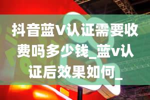 抖音蓝V认证需要收费吗多少钱_蓝v认证后效果如何_