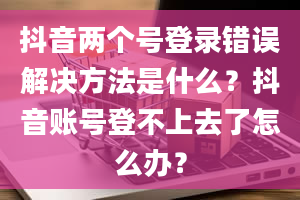 抖音两个号登录错误解决方法是什么？抖音账号登不上去了怎么办？