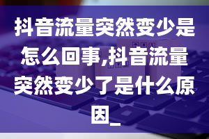 抖音流量突然变少是怎么回事,抖音流量突然变少了是什么原因_