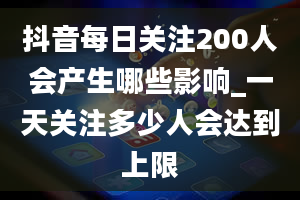 抖音每日关注200人会产生哪些影响_一天关注多少人会达到上限