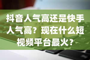 抖音人气高还是快手人气高？现在什么短视频平台最火？