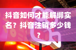 抖音如何才能解绑实名？抖音注销多少钱？