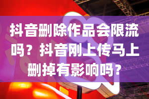 抖音删除作品会限流吗？抖音刚上传马上删掉有影响吗？