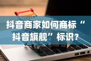 抖音商家如何商标“抖音旗舰”标识？