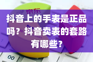 抖音上的手表是正品吗？抖音卖表的套路有哪些？