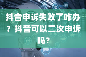 抖音申诉失败了咋办？抖音可以二次申诉吗？