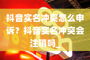 抖音实名冲突怎么申诉？抖音实名冲突会注销吗_