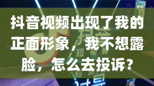 抖音视频出现了我的正面形象，我不想露脸，怎么去投诉？