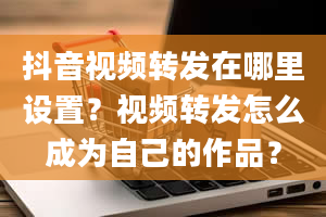 抖音视频转发在哪里设置？视频转发怎么成为自己的作品？