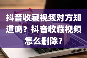 抖音收藏视频对方知道吗？抖音收藏视频怎么删除？