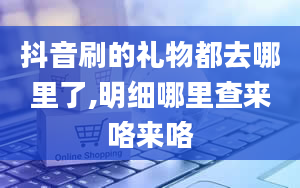 抖音刷的礼物都去哪里了,明细哪里查来咯来咯