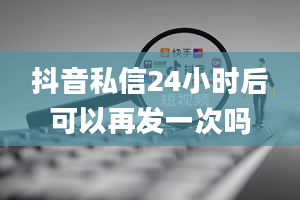 抖音私信24小时后可以再发一次吗