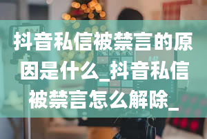 抖音私信被禁言的原因是什么_抖音私信被禁言怎么解除_