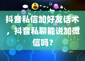 抖音私信加好友话术，抖音私聊能说加微信吗？