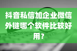 抖音私信加企业微信外链哪个软件比较好用？