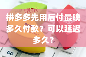 拼多多先用后付最晚多久付款？可以延迟多久？