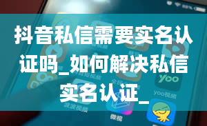 抖音私信需要实名认证吗_如何解决私信实名认证_