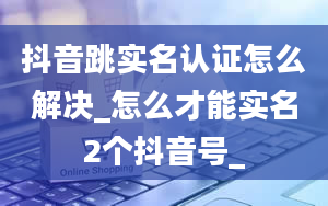 抖音跳实名认证怎么解决_怎么才能实名2个抖音号_