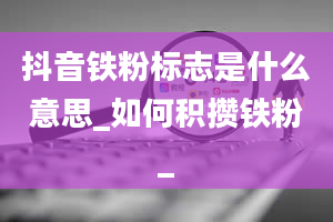 抖音铁粉标志是什么意思_如何积攒铁粉_