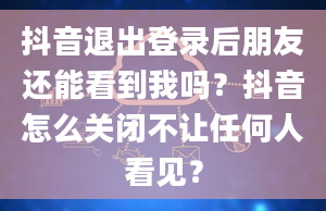 抖音退出登录后朋友还能看到我吗？抖音怎么关闭不让任何人看见？