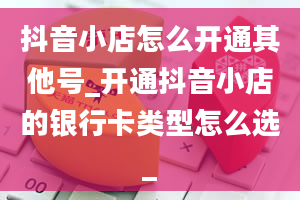 抖音小店怎么开通其他号_开通抖音小店的银行卡类型怎么选_