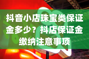 抖音小店珠宝类保证金多少？抖店保证金缴纳注意事项