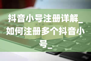 抖音小号注册详解_如何注册多个抖音小号_