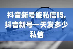 抖音新号能私信吗,抖音新号一天发多少私信