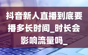 抖音新人直播到底要播多长时间_时长会影响流量吗_