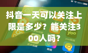 抖音一天可以关注上限是多少？能关注300人吗？