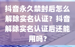 抖音永久禁封后怎么解除实名认证？抖音解除实名认证后还能用吗？