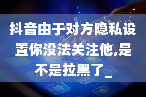 抖音由于对方隐私设置你没法关注他,是不是拉黑了_