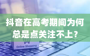 抖音在高考期间为何总是点关注不上？