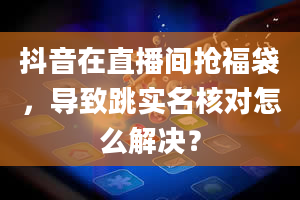 抖音在直播间抢福袋，导致跳实名核对怎么解决？